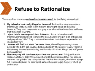 Refuse to Rationalize
There are four common rationalizations (excuses) for justifying misconduct:
1. My behavior isn’t really illegal or immoral. Rationalizers try to convince
themselves that an action is OK if it isn’t downright illegal or blatantly
immoral. They tend to operate in a gray area where there’s no clear evidence
that the action is wrong.
2. My action is in everyone’s best interests. Some rationalizers tell
themselves: “I know I lied to make the deal, but it’ll bring in a lot of business
and pay a lot of bills.” They convince themselves that they’re expected to act
in a certain way.
3. No one will find out what I’ve done. Here, the self-questioning comes
down to “If I didn’t get caught, did I really do it?” The answer is yes. There’s a
simple way to avoid succumbing to this rationalization: Always act as if you’re
being watched.
4. The company will condone my action and protect me. This justification
rests on a fallacy. Betty Vinson may honestly have believed that her actions
were for the good of the company and that her boss would, therefore, accept
full responsibility (as he promised). When she goes to jail, however she’ll go
on her own
 