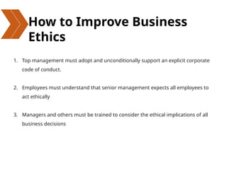 How to Improve Business
Ethics
1. Top management must adopt and unconditionally support an explicit corporate
code of conduct.
2. Employees must understand that senior management expects all employees to
act ethically
3. Managers and others must be trained to consider the ethical implications of all
business decisions
 