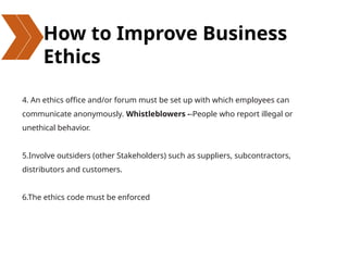 How to Improve Business
Ethics
4. An ethics office and/or forum must be set up with which employees can
communicate anonymously. Whistleblowers --People who report illegal or
unethical behavior.
5.Involve outsiders (other Stakeholders) such as suppliers, subcontractors,
distributors and customers.
6.The ethics code must be enforced
 
