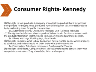 Consumer Rights- Kennedy
(1) The right to safe products. A company should sell no product that it suspects of
being unsafe for buyers. Thus, producers have an obligation to safety-test products
before releasing them for public consumption.
Ex. Automobile testing, Child Safety Products, UL® -Electrical Products
(2) The right to be informed about a product.Sellers should furnish consumers with
the product information that they need to make an informed purchase decision.
Ex. Pillows with tags, Clothing tags, Food labels
(3) The right to choose what to buy. Consumers have a right to decide which products
to purchase, and sellers should let them know what their options are.
Ex. Pharmacists, Telephone companies, Purchasing Car/Finance
(4) The right to be heard. Companies must tell customers how to contact them with
complaints or concerns. They should also listen and respond
 