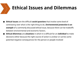 Ethical Issues and Dilemmas
● Ethical issues are the difficult social questions that involve some level of
controversy over what is the right thing to do. Environmental protection is an
example of a commonly discussed ethical issue, because there can be tradeoffs
between environmental and economic factors.
● Ethical dilemmas are situations in which it is difficult for an individual to make
decisions either because the right course of action is unclear or carries some
potential negative consequences for the person or people involved
 