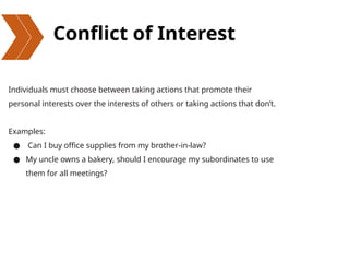 Conflict of Interest
Individuals must choose between taking actions that promote their
personal interests over the interests of others or taking actions that don’t.
Examples:
● Can I buy office supplies from my brother-in-law?
● My uncle owns a bakery, should I encourage my subordinates to use
them for all meetings?
 
