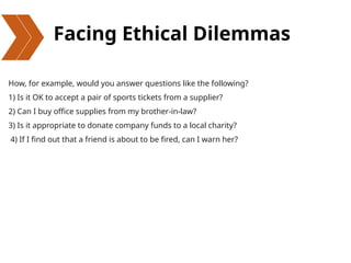 Facing Ethical Dilemmas
How, for example, would you answer questions like the following?
1) Is it OK to accept a pair of sports tickets from a supplier?
2) Can I buy office supplies from my brother-in-law?
3) Is it appropriate to donate company funds to a local charity?
4) If I find out that a friend is about to be fired, can I warn her?
 