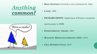Anything
common?
• BOSE–EINSTEIN STATISTICS AND CONDENSATE, 1924
• LASER, 1960
• RICHARD ERNST: Application of Fourier transform
spectroscopy to NMR
• ENDOSYMBIOTIC THEORY, 1967
• MAGNETIC RESONANCE IMAGING (MRI), 1973
• CELL DIVISION CYCLE, 1974
 