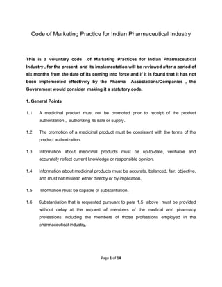  

Code of Marketing Practice for Indian Pharmaceutical Industry

This is a voluntary code

of Marketing Practices for Indian Pharmaceutical

Industry , for the present and its implementation will be reviewed after a period of
six months from the date of its coming into force and if it is found that it has not
been implemented effectively by the Pharma

Associations/Companies , the

Government would consider making it a statutory code.
1. General Points
1.1

A medicinal product must not be promoted prior to receipt of the product
authorization , authorizing its sale or supply.

1.2

The promotion of a medicinal product must be consistent with the terms of the
product authorization.

1.3

Information about medicinal products must be up-to-date, verifiable and
accurately reflect current knowledge or responsible opinion.

1.4

Information about medicinal products must be accurate, balanced, fair, objective,
and must not mislead either directly or by implication.

1.5

Information must be capable of substantiation.

1.6

Substantiation that is requested pursuant to para 1.5 above must be provided
without delay at the request of members of the medical and pharmacy
professions including the members of those professions employed in the
pharmaceutical industry.

Page 1 of 14 
 

 