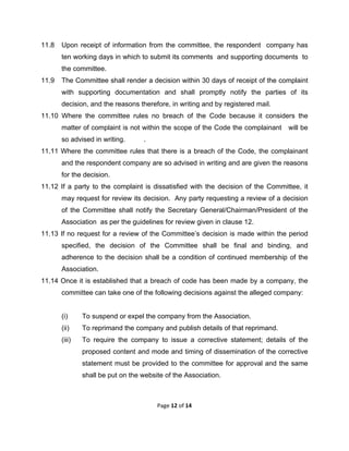  

11.8

Upon receipt of information from the committee, the respondent company has
ten working days in which to submit its comments and supporting documents to
the committee.

11.9

The Committee shall render a decision within 30 days of receipt of the complaint
with supporting documentation and shall promptly notify the parties of its
decision, and the reasons therefore, in writing and by registered mail.

11.10 Where the committee rules no breach of the Code because it considers the
matter of complaint is not within the scope of the Code the complainant
so advised in writing.

will be

.

11.11 Where the committee rules that there is a breach of the Code, the complainant
and the respondent company are so advised in writing and are given the reasons
for the decision.
11.12 If a party to the complaint is dissatisfied with the decision of the Committee, it
may request for review its decision. Any party requesting a review of a decision
of the Committee shall notify the Secretary General/Chairman/President of the
Association as per the guidelines for review given in clause 12.
11.13 If no request for a review of the Committee’s decision is made within the period
specified, the decision of the Committee shall be final and binding, and
adherence to the decision shall be a condition of continued membership of the
Association.
11.14 Once it is established that a breach of code has been made by a company, the
committee can take one of the following decisions against the alleged company:

(i)

To suspend or expel the company from the Association.

(ii)

To reprimand the company and publish details of that reprimand.

(iii)

To require the company to issue a corrective statement; details of the
proposed content and mode and timing of dissemination of the corrective
statement must be provided to the committee for approval and the same
shall be put on the website of the Association.

Page 12 of 14 
 

 
