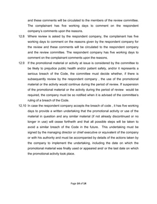  

and these comments will be circulated to the members of the review committee.
The complainant has five working days to comment on the respondent
company’s comments upon the reasons.
12.8

Where review is asked by the respondent company, the complainant has five
working days to comment on the reasons given by the respondent company for
the review and these comments will be circulated to the respondent company
and the review committee. The respondent company has five working days to
comment on the complainant comments upon the reasons.

12.9

If the promotional material or activity at issue is considered by the committee to
be likely to prejudice public health and/or patient safety, and/or it represents a
serious breach of the Code, the committee must decide whether, if there is
subsequently review by the respondent company , the use of the promotional
material or the activity would continue during the period of review. If suspension
of the promotional material or the activity during the period of review would be
required, the company must be so notified when it is advised of the committee’s
ruling of a breach of the Code.

12.10 In case the respondent company accepts the breach of code , it has five working
days to provide a written undertaking that the promotional activity or use of the
material in question and any similar material (if not already discontinued or no
longer in use) will cease forthwith and that all possible steps will be taken to
avoid a similar breach of the Code in the future.

This undertaking must be

signed by the managing director or chief executive or equivalent of the company
or with his authority and must be accompanied by details of the actions taken by
the company to implement the undertaking, including the date on which the
promotional material was finally used or appeared and/ or the last date on which
the promotional activity took place.

Page 14 of 14 
 

 