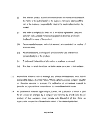  

(i)

The relevant product authorisation number and the name and address of
the holder of the authorisation or the business name and address of the
part of the business responsible for placing the medicinal product on the
market;

(ii)

The name of the product, and a list of the active ingredients, using the
common name, placed immediately adjacent to the most prominent
display of the name of the product;

(iii)

Recommended dosage, method of use and, where not obvious, method of
administration;

(iv)

Adverse reactions, warnings and precautions for use and relevant
contraindications of the product;

(v)
(vi)

3.3

A statement that additional information is available on request;
The date on which the above particulars were generated or last updated.

Promotional material such as mailings and journal advertisements must not be
designed to disguise their real nature. Where a pharmaceutical company pays for
or otherwise secures or arranges the publication of promotional material in
journals, such promotional material must not resemble editorial matter.

3.4

All promotional materials appearing in journals, the publication of which is paid
for or secured or arranged by a company and referring by brand name to any
product of that company, must comply with Clause3.3 of this Code as
appropriate, irrespective of the editorial control of the material published.

Page 3 of 14 
 

 