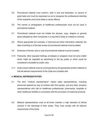  

3.5

Promotional material must conform, both in text and illustration, to canons of
good taste and must be expressed so as to recognize the professional standing
of the recipients and not be likely to cause offence.

3.6

The names or photographs of healthcare professionals must not be used in
promotional material .

3.7

Promotional material must not imitate the devices, copy, slogans or general
layout adopted by other companies in a way that is likely to mislead or confuse.

3.8

Where appropriate (for example, in technical and other informative material), the
date of printing or of the last review of promotional material must be stated.

3.9

Extremes of format, size or cost of promotional material must be avoided.

3.10

Postcards, other exposed mailings, envelopes or wrappers must not carry matter
which might be regarded as advertising to the lay public or which could be
considered unsuitable for public view.

3.11

Audio-visual material must be accompanied by all appropriate printed material so
that all relevant requirements of the Code are complied with.

4. MEDICAL REPRESENTATIVES
4.1

The term “medical representative” means sales representatives, including
personnel retained by way of contract with third parties, and any other company
representatives who call on healthcare professionals, pharmacies, hospitals or
other healthcare facilities in connection with the promotion of medicinal products.

4.2

Medical representatives must at all times maintain a high standard of ethical
conduct in the discharge of their duties. They must comply with all relevant
requirements of the Code.
Page 4 of 14 

 

 