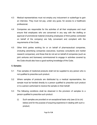  

4.3

Medical representatives must not employ any inducement or subterfuge to gain
an interview. They must not pay, under any guise, for access to a healthcare
professional.

4.4

Companies are responsible for the activities of all their employees and must
ensure that employees who are concerned in any way with the drafting or
approval of promotional material (including employees of third parties contracted
on behalf of the company) are fully conversant and compliant with the
requirements of the Code.

4.5

Other third parties working for or on behalf of pharmaceutical companies,
(including advertising companies executives, business consultants and market
research companies), and those that do not act on behalf of companies (such as
joint ventures and licensees) commissioned to engage in activities covered by
the Code should also have a good working knowledge of the Code.

5. Samples
5.1

Free samples of medicinal products shall not be supplied to any person who is
not qualified to prescribe such product.

5.2

Where samples of products are distributed by a medical representative, the
sample must be handed directly to a person qualified to prescribe such product
or to a person authorised to receive the sample on their behalf.

5.3

The following conditions shall be observed in the provision of samples to a
person qualified to prescribe such product:
(i)

Such samples are provided on an exceptional basis only (see (ii) to (vii)
below) and for the purpose of acquiring experience in dealing with such a
product;
Page 5 of 14 

 

 
