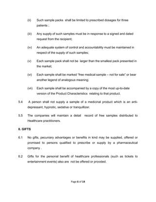  

(ii)

Such sample packs shall be limited to prescribed dosages for three
patients ;

(iii)

Any supply of such samples must be in response to a signed and dated
request from the recipient;

(iv)

An adequate system of control and accountability must be maintained in
respect of the supply of such samples;

(v)

Each sample pack shall not be larger than the smallest pack presented in
the market;

(vi)

Each sample shall be marked “free medical sample – not for sale” or bear
another legend of analogous meaning;

(vii)

Each sample shall be accompanied by a copy of the most up-to-date
version of the Product Characteristics relating to that product.

5.4

A person shall not supply a sample of a medicinal product which is an antidepressant, hypnotic, sedative or tranquillizer.

5.5

The companies will maintain a detail

record of free samples distributed to

Healthcare practitioners.
6. GIFTS
6.1

No gifts, pecuniary advantages or benefits in kind may be supplied, offered or
promised to persons qualified to prescribe or supply by a pharmaceutical
company .

6.2

Gifts for the personal benefit of healthcare professionals (such as tickets to
entertainment events) also are not be offered or provided.

Page 6 of 14 
 

 