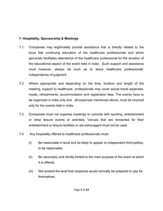  

7. Hospitality, Sponsorship & Meetings
7.1

Companies may legitimately provide assistance that is directly related to the
bona fide continuing education of the healthcare professionals and which
genuinely facilitates attendance of the healthcare professional for the duration of
the educational aspect of the event held in India . Such support and assistance
must however, always be such as to leave healthcare professionals’
independence of judgment .

7.2

Where appropriate and depending on the time, location and length of the
meeting, support to healthcare professionals may cover actual travel expenses,
meals, refreshments, accommodation and registration fees. The events have to
be organized in India only and all expenses mentioned above, must be incurred
only for the events held in India.

7.3

Companies must not organise meetings to coincide with sporting, entertainment
or other leisure events or activities. Venues that are renowned for their
entertainment or leisure facilities or are extravagant must not be used.

7.4

Any hospitality offered to healthcare professionals must:
(i)

Be reasonable in level and be likely to appear to independent third parties,
to be reasonable;

(ii)

Be secondary and strictly limited to the main purpose of the event at which
it is offered;

(iii)

Not exceed the level that recipients would normally be prepared to pay for
themselves;

Page 7 of 14 
 

 