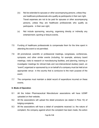 

(iv)

Not be extended to spouses or other accompanying persons, unless they
are healthcare professionals who qualify as participants in their own right.
Travel expenses are not to be paid for spouses or other accompanying
persons, unless they are healthcare professionals who qualify as
participants in their own right;

(v)

Not include sponsoring, securing, organising directly or indirectly any
entertainment, sporting or leisure events.

7.5

Funding of healthcare professionals to compensate them for the time spent in
attending the event is not permitted.

7.6

All promotional, scientific or professional meetings, congresses, conferences,
symposia, and other similar events (including, for example, advisory board
meetings, visits to research or manufacturing facilities, and planning, training or
investigator meetings for clinical trials and non-interventional studies) (each, an
“event”) organized or sponsored by or on behalf of a company must be held at an
appropriate venue in the country that is conducive to the main purpose of the
event.

7.7

The companies must maintain a detail record of expenditure incurred on these
events.

8. Mode of Operation
8.1

All the Indian Pharmaceutical Manufacturer associations will have UCMP
uploaded on their website.

8.2

All the associations will upload the detail procedure (as stated in Para 10) of
lodging complaints.

8.3

All the associations will have a detail of complaints received i.e. the nature of
complaint, the company against whom the complaint has been made, the action
Page 8 of 14 

 

 