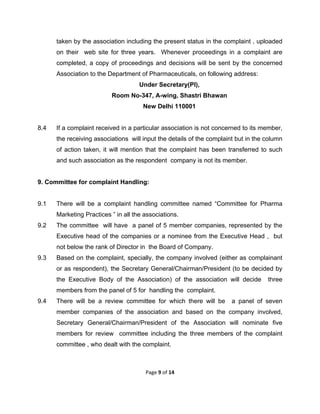  

taken by the association including the present status in the complaint , uploaded
on their web site for three years. Whenever proceedings in a complaint are
completed, a copy of proceedings and decisions will be sent by the concerned
Association to the Department of Pharmaceuticals, on following address:
Under Secretary(PI),
Room No-347, A-wing, Shastri Bhawan
New Delhi 110001

8.4

If a complaint received in a particular association is not concerned to its member,
the receiving associations will input the details of the complaint but in the column
of action taken, it will mention that the complaint has been transferred to such
and such association as the respondent company is not its member.

9. Committee for complaint Handling:

9.1

There will be a complaint handling committee named “Committee for Pharma
Marketing Practices ” in all the associations.

9.2

The committee will have a panel of 5 member companies, represented by the
Executive head of the companies or a nominee from the Executive Head , but
not below the rank of Director in the Board of Company.

9.3

Based on the complaint, specially, the company involved (either as complainant
or as respondent), the Secretary General/Chairman/President (to be decided by
the Executive Body of the Association) of the association will decide

three

members from the panel of 5 for handling the complaint.
9.4

There will be a review committee for which there will be

a panel of seven

member companies of the association and based on the company involved,
Secretary General/Chairman/President of the Association will nominate five
members for review committee including the three members of the complaint
committee , who dealt with the complaint.

Page 9 of 14 
 

 