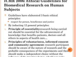 19
ICMR 2006: Ethical Guidelines for
Biomedical Research on Human
Subjects
 Guidelines have elaborated 3 basic ethical
principles:
 respect for person, beneficence and justice
 By inducting 12 general principles:
1. Principle of essentiality:research being carried
out should be essential for the advancement of
knowledge that benefits patients, doctors and all
others in aspects of health care…
2. Principles of voluntariness, informed consent
and community agreement: research participant
should be aware of the nature of research and the
probable consequences of the experiments and then
should make a independent choice without the
 