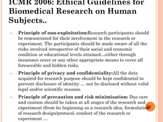 20
ICMR 2006: Ethical Guidelines for
Biomedical Research on Human
Subjects..
3. Principle of non-exploitation:Research participants should
be remunerated for their involvement in the research or
experiment. The participants should be made aware of all the
risks involved irrespective of their social and economic
condition or educational levels attained…either through
insurance cover or any other appropriate means to cover all
foreseeable and hidden risks.
4. Principle of privacy and confidentiality:All the data
acquired for research purpose should be kept confidential to
prevent disclosure of identity … not be disclosed without valid
legal and/or scientific reasons.
5. Principle of precaution and risk minimisation: Due care
and caution should be taken at all stages of the research and
experiment (from its beginning as a research idea, formulation
of research design/protocol, conduct of the research or
experiment …
 