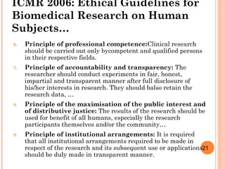 21
ICMR 2006: Ethical Guidelines for
Biomedical Research on Human
Subjects…
6. Principle of professional competence:Clinical research
should be carried out only bycompetent and qualified persons
in their respective fields.
7. Principle of accountability and transparency: The
researcher should conduct experiments in fair, honest,
impartial and transparent manner after full disclosure of
his/her interests in research. They should balso retain the
research data, …
8. Principle of the maximisation of the public interest and
of distributive justice: The results of the research should be
used for benefit of all humans, especially the research
participants themselves and/or the community…
9. Principle of institutional arrangements: It is required
that all institutional arrangements required to be made in
respect of the research and its subsequent use or applications
should be duly made in transparent manner.
 