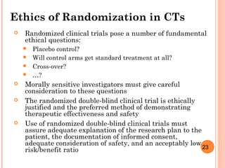 23
Ethics of Randomization in CTs
 Randomized clinical trials pose a number of fundamental
ethical questions:
 Placebo control?
 Will control arms get standard treatment at all?
 Cross-over?
 …?
 Morally sensitive investigators must give careful
consideration to these questions
 The randomized double-blind clinical trial is ethically
justified and the preferred method of demonstrating
therapeutic effectiveness and safety
 Use of randomized double-blind clinical trials must
assure adequate explanation of the research plan to the
patient, the documentation of informed consent,
adequate consideration of safety, and an acceptably low
risk/benefit ratio
 