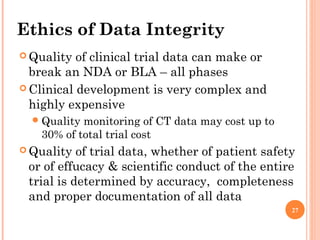 27
Ethics of Data Integrity
 Quality of clinical trial data can make or
break an NDA or BLA – all phases
 Clinical development is very complex and
highly expensive
Quality monitoring of CT data may cost up to
30% of total trial cost
 Quality of trial data, whether of patient safety
or of effucacy & scientific conduct of the entire
trial is determined by accuracy, completeness
and proper documentation of all data
 