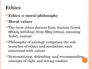 3
Ethics
 Ethics or moral philosophy
 Moral values
 The term ethics derives from Ancient Greek
θικόςἠ (ethikos), from θοςἦ (ethos), meaning
'habit, custom'
 Philosophy of axiology comprises the sub-
branches of ethics and aesthetics, each
concerned with values
 Systematizing, defending, and recommending
concepts of right and wrong conduct
 