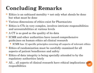 30
Concluding Remarks
 Ethics is an unbiased morality = not only what shouls be done
but what must be done
 Various dimensions of ethics exist for Pharmacists
 Ethics is CTs in very complex, involves intricate responsibilities
and accountabilities at various levels
 A CT is as good as the quality of its data
 ICMR and other authorities have issued comprehensive
guide;ines on human ethics ad clinical research
 ICMR has 12 specific principles covering all aspects of relevant ethics
 Ethics of randomization must be carefully examined for all
aspects of patient beneficence and safety
 Ethics of data integrity is being specially attended to by the
regulatory authorities lately
 All… all aspects of clinical research have ethical implications and
resposibilities
30
 