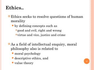 4
Ethics..
 Ethics seeks to resolve questions of human
morality
by defining concepts such as
good and evil, right and wrong
virtue and vice, justice and crime
 As a field of intellectual enquiry, moral
philosophy also is related to
moral psychology
descriptive ethics, and
value theory
 