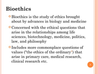 5
Bioethics
 Bioethics is the study of ethics brought
about by advances in biology and medicine
 Concerned with the ethical questions that
arise in the relationships among life
sciences, biotechnology, medicine, politics,
law, and philosophy
 Includes more commonplace questions of
values ("the ethics of the ordinary") that
arise in primary care, medical research,
clinical research etc.
 