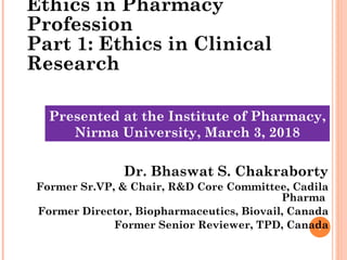 1
Ethics in Pharmacy
Profession
Part 1: Ethics in Clinical
Research
Dr. Bhaswat S. Chakraborty
Former Sr.VP, & Chair, R&D Core Committee, Cadila
Pharma
Former Director, Biopharmaceutics, Biovail, Canada
Former Senior Reviewer, TPD, Canada
1
Presented at the Institute of Pharmacy,
Nirma University, March 3, 2018
 