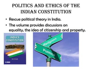 Politics and Ethics of the
      Indian Constitution
• Rescue political theory in India.
• The volume provides discussions on
  equality, the idea of citizenship and property.
 