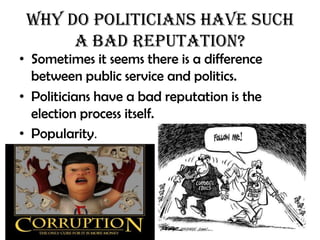 Why do Politicians Have Such
      a Bad Reputation?
• Sometimes it seems there is a difference
  between public service and politics.
• Politicians have a bad reputation is the
  election process itself.
• Popularity.
 