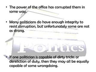 • The power of the office has corrupted them in
  some way.

• Many politicians do have enough integrity to
  resist corruption, but unfortunately some are not
  as strong.




• If one politician is capable of dirty tricks or
  dereliction of duty, then they may all be equally
  capable of some wrongdoing.
 