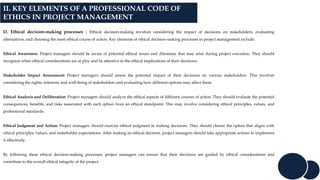 II. KEY ELEMENTS OF A PROFESSIONAL CODE OF
ETHICS IN PROJECT MANAGEMENT
D. Ethical decision-making processes : Ethical decision-making involves considering the impact of decisions on stakeholders, evaluating
alternatives, and choosing the most ethical course of action. Key elements of ethical decision-making processes in project management include:
Ethical Awareness: Project managers should be aware of potential ethical issues and dilemmas that may arise during project execution. They should
recognize when ethical considerations are at play and be attentive to the ethical implications of their decisions.
Stakeholder Impact Assessment: Project managers should assess the potential impact of their decisions on various stakeholders. This involves
considering the rights, interests, and well-being of stakeholders and evaluating how different options may affect them.
Ethical Analysis and Deliberation: Project managers should analyze the ethical aspects of different courses of action. They should evaluate the potential
consequences, benefits, and risks associated with each option from an ethical standpoint. This may involve considering ethical principles, values, and
professional standards.
Ethical Judgment and Action: Project managers should exercise ethical judgment in making decisions. They should choose the option that aligns with
ethical principles, values, and stakeholder expectations. After making an ethical decision, project managers should take appropriate actions to implement
it effectively.
By following these ethical decision-making processes, project managers can ensure that their decisions are guided by ethical considerations and
contribute to the overall ethical integrity of the project.
 