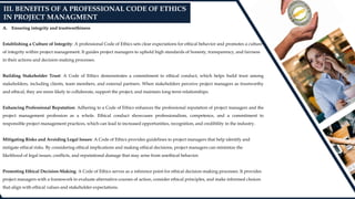 A. Ensuring integrity and trustworthiness
Establishing a Culture of Integrity: A professional Code of Ethics sets clear expectations for ethical behavior and promotes a culture
of integrity within project management. It guides project managers to uphold high standards of honesty, transparency, and fairness
in their actions and decision-making processes.
Building Stakeholder Trust: A Code of Ethics demonstrates a commitment to ethical conduct, which helps build trust among
stakeholders, including clients, team members, and external partners. When stakeholders perceive project managers as trustworthy
and ethical, they are more likely to collaborate, support the project, and maintain long-term relationships.
Enhancing Professional Reputation: Adhering to a Code of Ethics enhances the professional reputation of project managers and the
project management profession as a whole. Ethical conduct showcases professionalism, competence, and a commitment to
responsible project management practices, which can lead to increased opportunities, recognition, and credibility in the industry.
Mitigating Risks and Avoiding Legal Issues: A Code of Ethics provides guidelines to project managers that help identify and
mitigate ethical risks. By considering ethical implications and making ethical decisions, project managers can minimize the
likelihood of legal issues, conflicts, and reputational damage that may arise from unethical behavior.
Promoting Ethical Decision-Making: A Code of Ethics serves as a reference point for ethical decision-making processes. It provides
project managers with a framework to evaluate alternative courses of action, consider ethical principles, and make informed choices
that align with ethical values and stakeholder expectations.
III. BENEFITS OF A PROFESSIONAL CODE OF ETHICS
IN PROJECT MANAGMENT
 