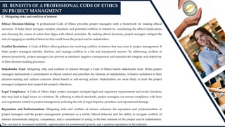 C. Mitigating risks and conflicts of interest
Ethical Decision-Making: A professional Code of Ethics provides project managers with a framework for making ethical
decisions. It helps them navigate complex situations and potential conflicts of interest by considering the ethical implications
and choosing the course of action that aligns with ethical principles. By making ethical decisions, project managers mitigate the
risk of engaging in unethical behavior that could harm the project and its stakeholders.
Conflict Resolution: A Code of Ethics offers guidance for resolving conflicts of interest that may arise in project management. It
helps project managers identify, disclose, and manage conflicts in a fair and transparent manner. By addressing conflicts of
interest proactively, project managers can prevent or minimize negative consequences and maintain the integrity and objectivity
of their decision-making processes.
Stakeholder Trust: Mitigating risks and conflicts of interest through a Code of Ethics builds stakeholder trust. When project
managers demonstrate a commitment to ethical conduct and prioritize the interests of stakeholders, it fosters confidence in their
decision-making and reduces concerns about biased or self-serving actions. Stakeholders are more likely to trust the project
manager's judgment and support the project's objectives.
Legal Compliance: A Code of Ethics helps project managers navigate legal and regulatory requirements and avoid situations
that may lead to legal issues or violations. By adhering to ethical standards, project managers can ensure compliance with laws
and regulations related to project management, reducing the risk of legal disputes, penalties, and reputational damage.
Reputation and Professionalism: Mitigating risks and conflicts of interest enhances the reputation and professionalism of
project managers and the project management profession as a whole. Ethical behavior and the ability to navigate conflicts of
interest demonstrate integrity, competence, and a commitment to acting in the best interests of the project and its stakeholders.
This can lead to increased credibility, opportunities for professional growth, and a positive reputation in the industry.
III. BENEFITS OF A PROFESSIONAL CODE OF ETHICS
IN PROJECT MANAGMENT
 