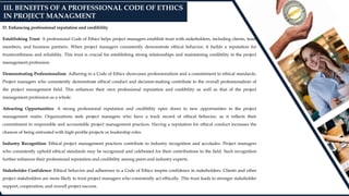 D. Enhancing professional reputation and credibility
Establishing Trust: A professional Code of Ethics helps project managers establish trust with stakeholders, including clients, team
members, and business partners. When project managers consistently demonstrate ethical behavior, it builds a reputation for
trustworthiness and reliability. This trust is crucial for establishing strong relationships and maintaining credibility in the project
management profession.
Demonstrating Professionalism: Adhering to a Code of Ethics showcases professionalism and a commitment to ethical standards.
Project managers who consistently demonstrate ethical conduct and decision-making contribute to the overall professionalism of
the project management field. This enhances their own professional reputation and credibility as well as that of the project
management profession as a whole.
Attracting Opportunities: A strong professional reputation and credibility open doors to new opportunities in the project
management realm. Organizations seek project managers who have a track record of ethical behavior, as it reflects their
commitment to responsible and accountable project management practices. Having a reputation for ethical conduct increases the
chances of being entrusted with high-profile projects or leadership roles.
Industry Recognition: Ethical project management practices contribute to industry recognition and accolades. Project managers
who consistently uphold ethical standards may be recognized and celebrated for their contributions to the field. Such recognition
further enhances their professional reputation and credibility among peers and industry experts.
Stakeholder Confidence: Ethical behavior and adherence to a Code of Ethics inspire confidence in stakeholders. Clients and other
project stakeholders are more likely to trust project managers who consistently act ethically. This trust leads to stronger stakeholder
support, cooperation, and overall project success.
III. BENEFITS OF A PROFESSIONAL CODE OF ETHICS
IN PROJECT MANAGMENT
 