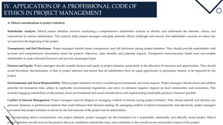 IV. APPLICATION OF A PROFESSIONAL CODE OF
ETHICS IN PROJECT MANAGEMENT
A. Ethical considerations in project initiation
Stakeholder Analysis: Ethical project initiation involves conducting a comprehensive stakeholder analysis to identify and understand the interests, values, and
expectations of various stakeholders. This analysis helps project managers anticipate potential ethical challenges and ensures that stakeholder concerns are taken into
account from the beginning of the project.
Transparency and Full Disclosure: Project managers should ensure transparency and full disclosure during project initiation. They should provide stakeholders with
accurate and comprehensive information about the project's objectives, risks, benefits, and potential impacts. Transparent communication builds trust and enables
stakeholders to make informed decisions and provide meaningful input.
Fairness and Equity: Project managers should consider fairness and equity in project initiation, particularly in the allocation of resources and opportunities. They should
avoid favoritism, discrimination, or bias in project selection and ensure that all stakeholders have an equal opportunity to participate, benefit, or be impacted by the
project.
Environmental and Social Responsibility: Ethical project initiation involves considering environmental and social impacts. Project managers should assess and address
potential environmental risks, adhere to applicable environmental regulations, and strive to minimize negative impacts on local communities and ecosystems. This
includes engaging stakeholders in discussions about environmental and social considerations and implementing sustainable practices whenever possible.
Conflict of Interest Management: Project managers must be diligent in managing conflicts of interest during project initiation. They should identify and disclose any
personal, financial, or professional interests that could influence their decision-making. By managing conflicts of interest transparently and objectively, project managers
can ensure that project initiation is driven by the best interests of the project and its stakeholders.
By incorporating ethical considerations into project initiation, project managers lay the foundation for a responsible, sustainable, and ethically sound project. Ethical
project initiation sets the tone for the project's lifecycle, establishes stakeholder trust, and contributes to the overall success and positive impact of the project.
 