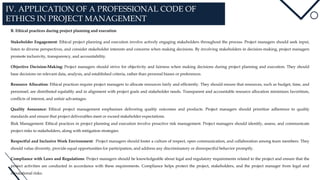 IV. APPLICATION OF A PROFESSIONAL CODE OF
ETHICS IN PROJECT MANAGEMENT
B. Ethical practices during project planning and execution
Stakeholder Engagement: Ethical project planning and execution involve actively engaging stakeholders throughout the process. Project managers should seek input,
listen to diverse perspectives, and consider stakeholder interests and concerns when making decisions. By involving stakeholders in decision-making, project managers
promote inclusivity, transparency, and accountability.
Objective Decision-Making: Project managers should strive for objectivity and fairness when making decisions during project planning and execution. They should
base decisions on relevant data, analysis, and established criteria, rather than personal biases or preferences.
Resource Allocation: Ethical practices require project managers to allocate resources fairly and efficiently. They should ensure that resources, such as budget, time, and
personnel, are distributed equitably and in alignment with project goals and stakeholder needs. Transparent and accountable resource allocation minimizes favoritism,
conflicts of interest, and unfair advantages.
Quality Assurance: Ethical project management emphasizes delivering quality outcomes and products. Project managers should prioritize adherence to quality
standards and ensure that project deliverables meet or exceed stakeholder expectations.
Risk Management: Ethical practices in project planning and execution involve proactive risk management. Project managers should identify, assess, and communicate
project risks to stakeholders, along with mitigation strategies.
Respectful and Inclusive Work Environment: Project managers should foster a culture of respect, open communication, and collaboration among team members. They
should value diversity, provide equal opportunities for participation, and address any discriminatory or disrespectful behavior promptly.
Compliance with Laws and Regulations: Project managers should be knowledgeable about legal and regulatory requirements related to the project and ensure that the
project activities are conducted in accordance with these requirements. Compliance helps protect the project, stakeholders, and the project manager from legal and
reputational risks.
 