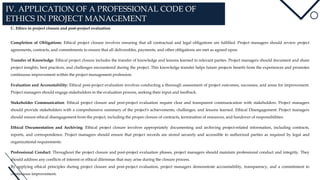 IV. APPLICATION OF A PROFESSIONAL CODE OF
ETHICS IN PROJECT MANAGEMENT
C. Ethics in project closure and post-project evaluation
Completion of Obligations: Ethical project closure involves ensuring that all contractual and legal obligations are fulfilled. Project managers should review project
agreements, contracts, and commitments to ensure that all deliverables, payments, and other obligations are met as agreed upon.
Transfer of Knowledge: Ethical project closure includes the transfer of knowledge and lessons learned to relevant parties. Project managers should document and share
project insights, best practices, and challenges encountered during the project. This knowledge transfer helps future projects benefit from the experiences and promotes
continuous improvement within the project management profession.
Evaluation and Accountability: Ethical post-project evaluation involves conducting a thorough assessment of project outcomes, successes, and areas for improvement.
Project managers should engage stakeholders in the evaluation process, seeking their input and feedback.
Stakeholder Communication: Ethical project closure and post-project evaluation require clear and transparent communication with stakeholders. Project managers
should provide stakeholders with a comprehensive summary of the project's achievements, challenges, and lessons learned. Ethical Disengagement: Project managers
should ensure ethical disengagement from the project, including the proper closure of contracts, termination of resources, and handover of responsibilities.
Ethical Documentation and Archiving: Ethical project closure involves appropriately documenting and archiving project-related information, including contracts,
reports, and correspondence. Project managers should ensure that project records are stored securely and accessible to authorized parties as required by legal and
organizational requirements.
Professional Conduct: Throughout the project closure and post-project evaluation phases, project managers should maintain professional conduct and integrity. They
should address any conflicts of interest or ethical dilemmas that may arise during the closure process.
By applying ethical principles during project closure and post-project evaluation, project managers demonstrate accountability, transparency, and a commitment to
continuous improvement.
 