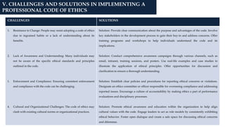CHALLENGES SOLUTIONS
1. Resistance to Change: People may resist adopting a code of ethics
due to ingrained habits or a lack of understanding about its
benefits.
2. Lack of Awareness and Understanding: Many individuals may
not be aware of the specific ethical standards and principles
outlined in the code.
1. Enforcement and Compliance: Ensuring consistent enforcement
and compliance with the code can be challenging.
4. Cultural and Organizational Challenges: The code of ethics may
clash with existing cultural norms or organizational practices.
Solution: Provide clear communication about the purpose and advantages of the code. Involve
key stakeholders in the development process to gain their buy-in and address concerns. Offer
training programs and workshops to help individuals understand the code and its
implications.
Solution: Conduct comprehensive awareness campaigns through various channels, such as
email, intranet, training sessions, and posters. Use real-life examples and case studies to
illustrate the application of ethical principles. Offer opportunities for discussion and
clarification to ensure a thorough understanding.
Solution: Establish clear policies and procedures for reporting ethical concerns or violations.
Designate an ethics committee or officer responsible for overseeing compliance and addressing
reported issues. Encourage a culture of accountability by making ethics a part of performance
evaluations and disciplinary processes.
Solution: Promote ethical awareness and education within the organization to help align
cultural values with the code. Engage leaders to act as role models by consistently exhibiting
ethical behavior. Foster open dialogue and create a safe space for discussing ethical concerns
and dilemmas.
V. CHALLENGES AND SOLUTIONS IN IMPLEMENTING A
PROFESSIONAL CODE OF ETHICS
 