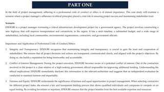 PART ONE
In the field of project management, adhering to a professional code of conduct or ethics is of utmost importance. This case study will examine a
scenario where a project manager's adherence to ethical principles played a vital role in ensuring project success and maintaining stakeholder trust.
Scenario:
EFIOGBE is a project manager overseeing a critical infrastructure development project for a government agency. The project involves constructing a
new highway that will improve transportation and connectivity in the region. It has a strict timeline, a substantial budget, and a wide range of
stakeholders, including local communities, environmental organizations, contractors, and government officials.
Importance and Application of Professional Code of Conduct/Ethics:
1. Integrity and Transparency: EFIOGBE recognizes that maintaining integrity and transparency is crucial to gain the trust and cooperation of
stakeholders. She ensures that all project decisions and actions are transparent, communicated clearly, and aligned with the project's objectives. By
doing so, she builds a reputation for being trustworthy and accountable.
2. Conflict of Interest Management: During the project execution, EFIOGBE becomes aware of a potential conflict of interest. One of the contractors
involved in the project is a close relative of a high-ranking government official responsible for approving additional funding. Understanding the
ethical implications, EFIOGBE immediately discloses this information to the relevant authorities and suggests that an independent evaluation be
conducted to maintain fairness and impartiality.
3. Fairness and Equity: EFIOGBE understands the significance of fairness and equal opportunities in project management. When selecting contractors
for different project tasks, she ensures a fair and transparent bidding process that allows qualified individuals and companies to compete on an
equal footing. By avoiding favoritism or nepotism, EFIOGBE ensures that the project benefits from the best available expertise and resources.
 