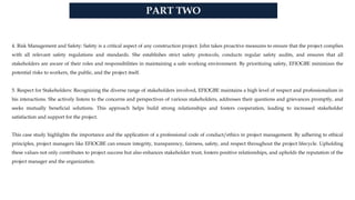 PART TWO
4. Risk Management and Safety: Safety is a critical aspect of any construction project. John takes proactive measures to ensure that the project complies
with all relevant safety regulations and standards. She establishes strict safety protocols, conducts regular safety audits, and ensures that all
stakeholders are aware of their roles and responsibilities in maintaining a safe working environment. By prioritizing safety, EFIOGBE minimizes the
potential risks to workers, the public, and the project itself.
5. Respect for Stakeholders: Recognizing the diverse range of stakeholders involved, EFIOGBE maintains a high level of respect and professionalism in
his interactions. She actively listens to the concerns and perspectives of various stakeholders, addresses their questions and grievances promptly, and
seeks mutually beneficial solutions. This approach helps build strong relationships and fosters cooperation, leading to increased stakeholder
satisfaction and support for the project.
This case study highlights the importance and the application of a professional code of conduct/ethics in project management. By adhering to ethical
principles, project managers like EFIOGBE can ensure integrity, transparency, fairness, safety, and respect throughout the project lifecycle. Upholding
these values not only contributes to project success but also enhances stakeholder trust, fosters positive relationships, and upholds the reputation of the
project manager and the organization.
 