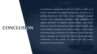 CONCLUSION
In conclusion, a professional Code of Conduct or ethics is of
utmost importance in project management. It serves as a
guiding framework that helps project managers navigate
complex and challenging situations while upholding the
highest standards of integrity, professionalism, and ethical
behavior .It sets the standards for ethical behavior, builds trust
and credibility, manages risks, fosters a positive work culture,
and ensures legal compliance. By adhering to these principles,
project managers can uphold the highest ethical standards,
contributing to the success of projects and the overall
reputation of the profession
 