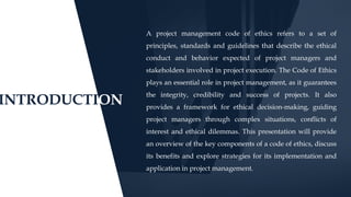 INTRODUCTION
A project management code of ethics refers to a set of
principles, standards and guidelines that describe the ethical
conduct and behavior expected of project managers and
stakeholders involved in project execution. The Code of Ethics
plays an essential role in project management, as it guarantees
the integrity, credibility and success of projects. It also
provides a framework for ethical decision-making, guiding
project managers through complex situations, conflicts of
interest and ethical dilemmas. This presentation will provide
an overview of the key components of a code of ethics, discuss
its benefits and explore strategies for its implementation and
application in project management.
 
