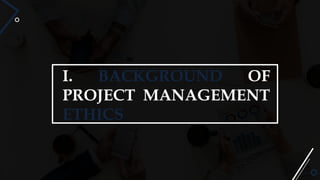 I. BACKGROUND OF
PROJECT MANAGEMENT
ETHICS
 