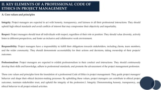II. KEY ELEMENTS OF A PROFESSIONAL CODE OF
ETHICS IN PROJECT MANAGEMENT
A. Core values and principles
Integrity: Project managers are expected to act with honesty, transparency, and fairness in all their professional interactions. They should
uphold high ethical standards and avoid conflicts of interest that may compromise their objectivity and impartiality.
Respect: Project managers should treat all individuals with respect, regardless of their role or position. They should value diversity, actively
listen to different perspectives, and foster an inclusive and collaborative work environment.
Responsibility: Project managers have a responsibility to fulfill their obligations towards stakeholders, including clients, team members,
and the wider community. They should demonstrate accountability for their actions and decisions, taking ownership of their projects'
outcomes.
Professionalism: Project managers are expected to exhibit professionalism in their conduct and interactions. They should continuously
develop their skills and knowledge, adhere to professional standards, and promote the advancement of the project management profession.
These core values and principles form the foundation of a professional Code of Ethics in project management. They guide project managers'
behavior and shape their ethical decision-making processes. By upholding these values, project managers can contribute to ethical project
outcomes, maintain stakeholder trust, and uphold the integrity of the profession.1. Integrity: Demonstrating honesty, transparency, and
ethical behavior in all project-related activities.
 