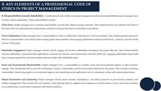 II. KEY ELEMENTS OF A PROFESSIONAL CODE OF
ETHICS IN PROJECT MANAGEMENT
B. Responsibilities towards stakeholders : A professional Code of Ethics in project management outlines the responsibilities project managers have
towards various stakeholders. These responsibilities include:
Client Focus: Project managers have a primary responsibility towards their clients or project sponsors. They should prioritize the interests and needs of
the client, strive to understand their requirements, and deliver projects that meet or exceed their expectations.
Team Collaboration: Project managers have a responsibility to foster a collaborative and inclusive work environment. They should promote teamwork,
effective communication, and mutual respect among project team members. Encouraging collaboration enhances productivity, creativity, and the overall
success of the project.
Stakeholder Engagement: Project managers should actively engage and involve stakeholders throughout the project lifecycle. They should identify
relevant stakeholders, understand their expectations, concerns, and interests, and communicate with them effectively. Engaging stakeholders helps build
trust, manage expectations, and ensure project outcomes align with stakeholder needs.
Social and Environmental Responsibility: Project managers have a responsibility to consider social and environmental impacts in their decision-
making. They should take into account the well-being of society, communities, and the environment affected by the project. This includes promoting
sustainability, minimizing negative environmental impacts, and considering social implications such as community welfare and cultural preservation.
Ethical Procurement and Contracting: Project managers should ensure fairness, transparency, and ethical practices in procurement processes and
contract management. They should strive to maintain a level playing field for suppliers and contractors, avoid favoritism or bias, and ensure contracts
are awarded based on merit and compliance with ethical standards.
 