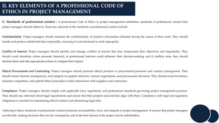 II. KEY ELEMENTS OF A PROFESSIONAL CODE OF
ETHICS IN PROJECT MANAGEMENT
C. Standards of professional conduct : A professional Code of Ethics in project management establishes standards of professional conduct that
project managers should adhere to. Some key elements of the standards of professional conduct include:
Confidentiality: Project managers should maintain the confidentiality of sensitive information obtained during the course of their work. They should
handle and protect confidential data responsibly, ensuring it is not disclosed or used improperly.
Conflict of Interest: Project managers should identify and manage conflicts of interest that may compromise their objectivity and impartiality. They
should avoid situations where personal, financial, or professional interests could influence their decision-making, and if conflicts arise, they should
disclose them and take appropriate actions to mitigate their impact.
Ethical Procurement and Contracting: Project managers should promote ethical practices in procurement processes and contract management. They
should ensure fairness, transparency, and integrity in supplier selection, contract negotiations, and procurement decisions. They should avoid favoritism,
maintain competition, and uphold ethical principles in their interactions with suppliers and contractors.
Compliance: Project managers should comply with applicable laws, regulations, and professional standards governing project management practices.
They should stay informed about legal requirements and ensure that their projects and activities align with them. Compliance with legal and regulatory
obligations is essential for maintaining ethical conduct and minimizing legal risks.
Adhering to these standards of professional conduct promotes accountability, trust, and integrity in project management. It ensures that project managers
act ethically, making decisions that are fair, transparent, and in the best interest of the project and its stakeholders.
 