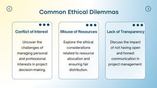 Misuse of Resources
Conflict of Interest
Common Ethical Dilemmas
Lack of Transparency
Uncover the
challenges of
managing personal
and professional
interests in project
decision-making.
Explore the ethical
considerations
related to resource
allocation and
ensuring fair
distribution.
Discuss the impact
of not having open
and honest
communication in
project management.
 