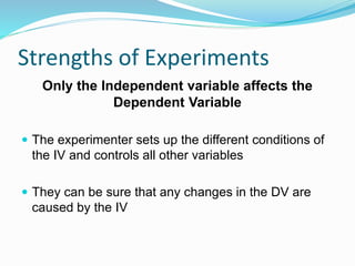 Strengths of Experiments
Only the Independent variable affects the
Dependent Variable
 The experimenter sets up the different conditions of
the IV and controls all other variables
 They can be sure that any changes in the DV are
caused by the IV
 