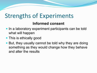 Strengths of Experiments
Informed consent
 In a laboratory experiment participants can be told
what will happen
 This is ethically good
 But, they usually cannot be told why they are doing
something as they would change how they behave
and alter the results
 